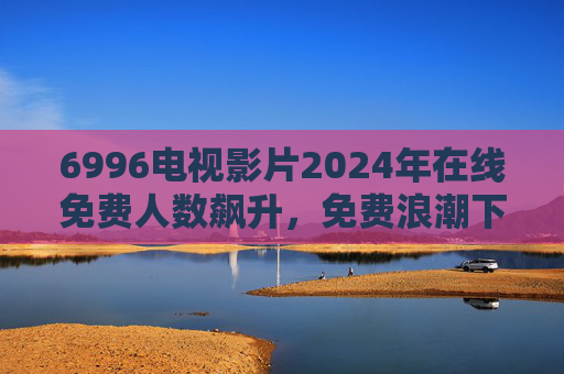 6996电视影片2024年在线免费人数飙升,免费浪潮下的用户选择与平台突围,2024免费浪潮下,6996电视影片用户飙升与平台突围 6996电视影片2024年在线免费人数飙升,免费浪潮下的用户选择与平台突围,2024免费浪潮下,6996电视影片用户飙升与平台突围