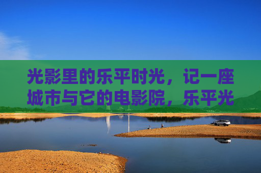 光影里的乐平时光，记一座城市与它的电影院，乐平光影记，一座城市与它的银幕时光