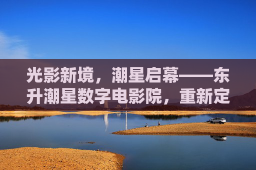 光影新境,潮星启幕——东升潮星数字电影院,重新定义城市观影美学,光影新境,潮星启幕——东升潮星数字电影院重新定义城市观影美学 光影新境,潮星启幕——东升潮星数字电影院,重新定义城市观影美学,光影新境,潮星启幕——东升潮星数字电影院重新定义城市观影美学