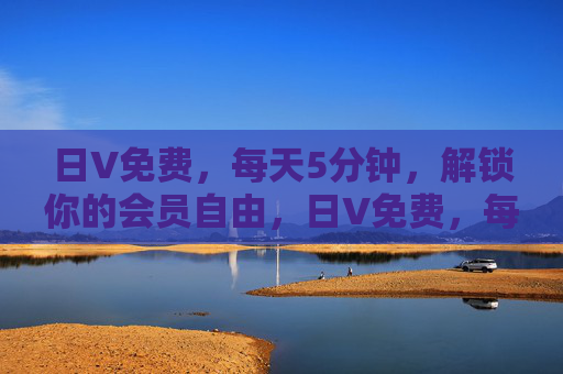 日V免费,每天5分钟,解锁你的会员自由,日V免费,每天5分钟解锁会员自由 日V免费,每天5分钟,解锁你的会员自由,日V免费,每天5分钟解锁会员自由