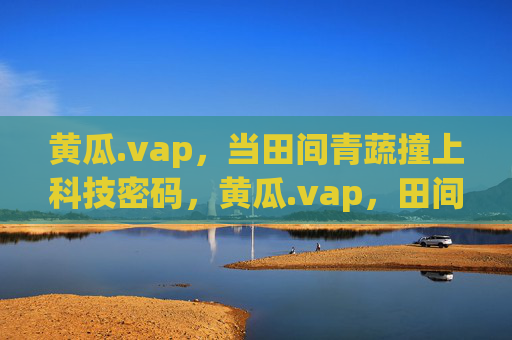 黄瓜.vap，当田间青蔬撞上科技密码，黄瓜.vap，田间青蔬撞上科技密码