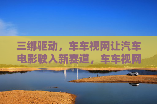 三绑驱动，车车视网让汽车电影驶入新赛道，车车视网三绑驱动引领汽车电影驶入新赛道
