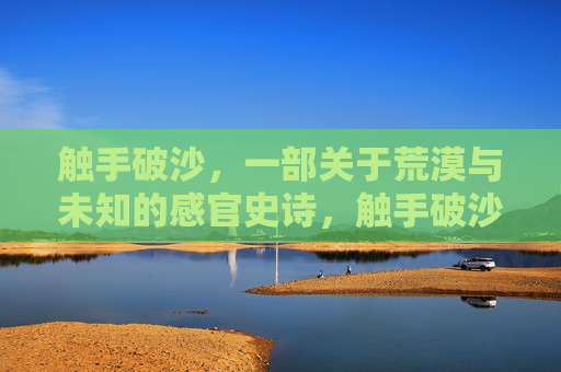 触手破沙,一部关于荒漠与未知的感官史诗,触手破沙,荒漠与未知的感官史诗 触手破沙,一部关于荒漠与未知的感官史诗,触手破沙,荒漠与未知的感官史诗