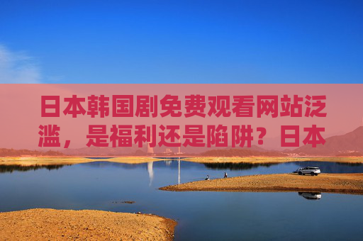日本韩国剧免费观看网站泛滥，是福利还是陷阱？日本韩国剧免费网站泛滥，福利还是陷阱？