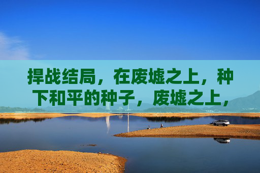 捍战结局,在废墟之上,种下和平的种子,废墟之上,和平萌生 捍战结局,在废墟之上,种下和平的种子,废墟之上,和平萌生