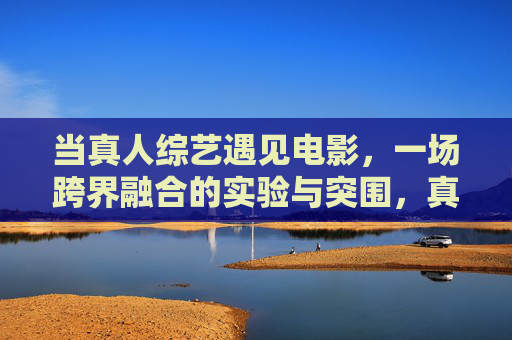 当真人综艺遇见电影，一场跨界融合的实验与突围，真人综艺与电影的跨界融合，一场实验与突围