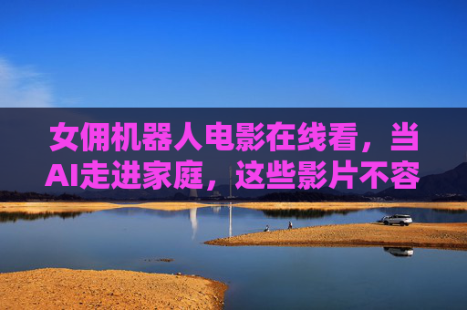 女佣机器人电影在线看,当AI走进家庭,这些影片不容错过!AI走进家庭,女佣机器人电影推荐 女佣机器人电影在线看,当AI走进家庭,这些影片不容错过!AI走进家庭,女佣机器人电影推荐