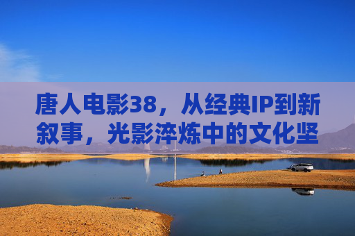 唐人电影38，从经典IP到新叙事，光影淬炼中的文化坚守与创新，唐人电影38，光影淬炼中的经典IP传承与新叙事创新