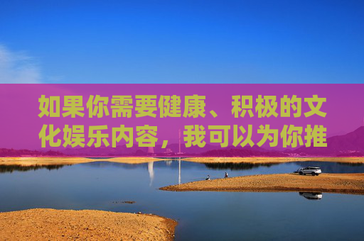 如果你需要健康、积极的文化娱乐内容,我可以为你推荐以下方向,健康积极文化娱乐推荐方向 如果你需要健康、积极的文化娱乐内容,我可以为你推荐以下方向,健康积极文化娱乐推荐方向