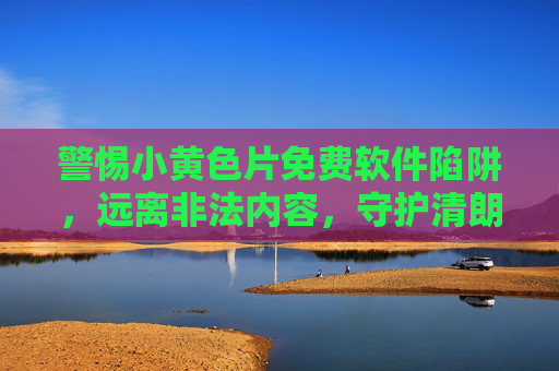 警惕小黄色片免费软件陷阱,远离非法内容,守护清朗网络空间,警惕小黄色片免费软件陷阱,守护清朗网络空间 警惕小黄色片免费软件陷阱,远离非法内容,守护清朗网络空间,警惕小黄色片免费软件陷阱,守护清朗网络空间