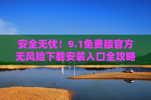 安全无忧!9.1免费版官方无风险下载安装入口全攻略,安全无忧!9.1免费版官方下载安装入口全攻略 安全无忧!9.1免费版官方无风险下载安装入口全攻略,安全无忧!9.1免费版官方下载安装入口全攻略
