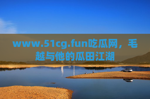 www.51cg.fun吃瓜网，毛越与他的瓜田江湖