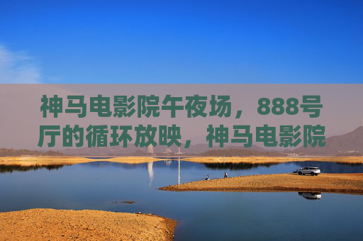 神马电影院午夜场,888号厅的循环放映,神马电影院888号厅午夜场循环放映 神马电影院午夜场,888号厅的循环放映,神马电影院888号厅午夜场循环放映