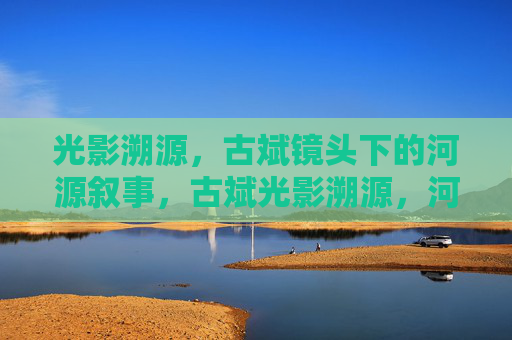 光影溯源,古斌镜头下的河源叙事,古斌光影溯源,河源叙事 光影溯源,古斌镜头下的河源叙事,古斌光影溯源,河源叙事