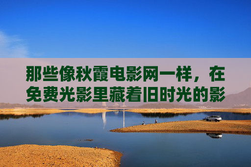 那些像秋霞电影网一样，在免费光影里藏着旧时光的影视港湾，影视港湾，免费光影里的旧时光