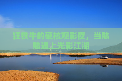 狂铁牛的硬核观影夜，当憨憨遇上光影江湖