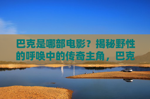 巴克是哪部电影?揭秘野性的呼唤中的传奇主角,巴克,野性的呼唤的传奇主角揭秘 巴克是哪部电影?揭秘野性的呼唤中的传奇主角,巴克,野性的呼唤的传奇主角揭秘