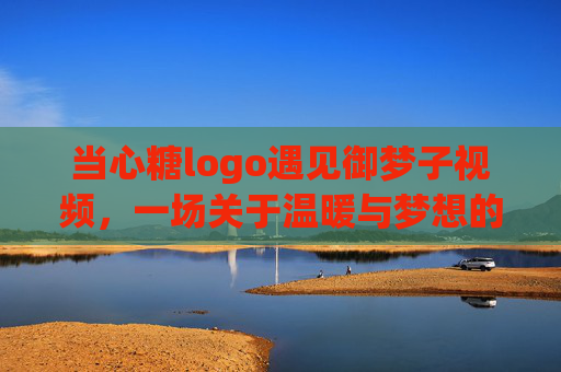 当心糖logo遇见御梦子视频，一场关于温暖与梦想的视觉叙事，当心糖邂逅御梦子，温暖与梦想的视觉诗篇