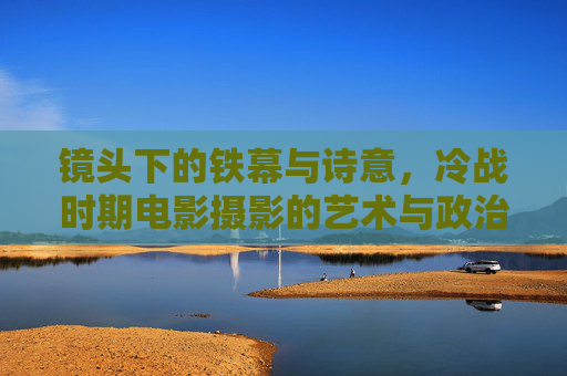 镜头下的铁幕与诗意,冷战时期电影摄影的艺术与政治张力,镜头下的冷战铁幕,电影摄影的诗意与政治张力 镜头下的铁幕与诗意,冷战时期电影摄影的艺术与政治张力,镜头下的冷战铁幕,电影摄影的诗意与政治张力