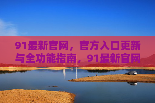91最新官网,官方入口更新与全功能指南,91最新官网官方入口更新与全功能指南 91最新官网,官方入口更新与全功能指南,91最新官网官方入口更新与全功能指南