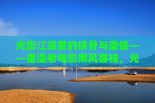 光影江湖里的侠骨与柔情——重温老电影黑风客栈，光影江湖侠骨柔情，重温黑风客栈
