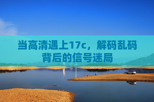 当高清遇上17c,解码乱码背后的信号迷局 当高清遇上17c,解码乱码背后的信号迷局
