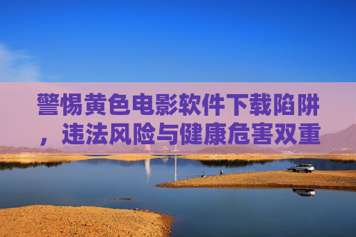 警惕黄色电影软件下载陷阱,违法风险与健康危害双重警示,警惕黄色电影软件下载陷阱,违法与健康双重警示 警惕黄色电影软件下载陷阱,违法风险与健康危害双重警示,警惕黄色电影软件下载陷阱,违法与健康双重警示
