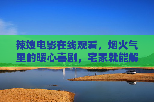 辣嫂电影在线观看，烟火气里的暖心喜剧，宅家就能解锁！烟火气暖心喜剧辣嫂宅家在线观看