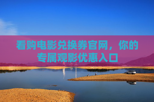 看购电影兑换券官网,你的专属观影优惠入口 看购电影兑换券官网,你的专属观影优惠入口