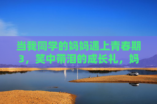 当我同学的妈妈遇上青春期3，笑中带泪的成长礼，妈妈的青春期，笑泪里的成长礼