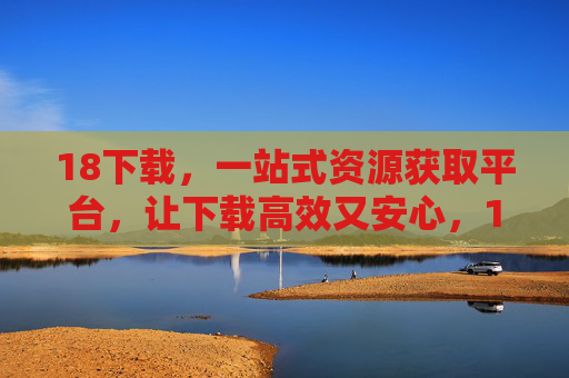 18下载,一站式资源获取平台,让下载高效又安心,18下载,一站式高效安心资源平台 18下载,一站式资源获取平台,让下载高效又安心,18下载,一站式高效安心资源平台