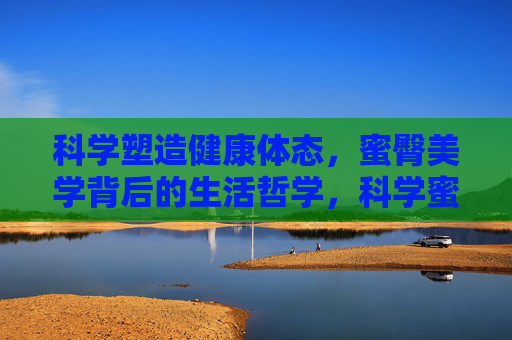 科学塑造健康体态,蜜臀美学背后的生活哲学,科学蜜臀美学,健康体态的生活哲学 科学塑造健康体态,蜜臀美学背后的生活哲学,科学蜜臀美学,健康体态的生活哲学