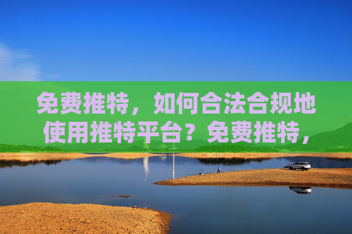 免费推特,如何合法合规地使用推特平台?免费推特,合法合规使用全攻略 免费推特,如何合法合规地使用推特平台?免费推特,合法合规使用全攻略