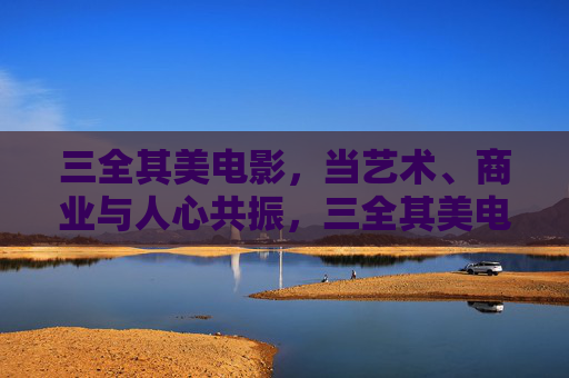 三全其美电影,当艺术、商业与人心共振,三全其美电影,艺术、商业与人心的共振 三全其美电影,当艺术、商业与人心共振,三全其美电影,艺术、商业与人心的共振