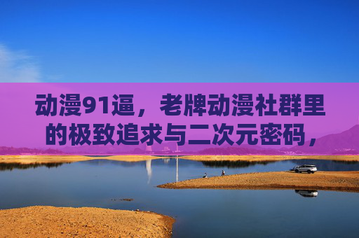 动漫91逼,老牌动漫社群里的极致追求与二次元密码,动漫91逼,老牌社群的极致追求与二次元密码 动漫91逼,老牌动漫社群里的极致追求与二次元密码,动漫91逼,老牌社群的极致追求与二次元密码