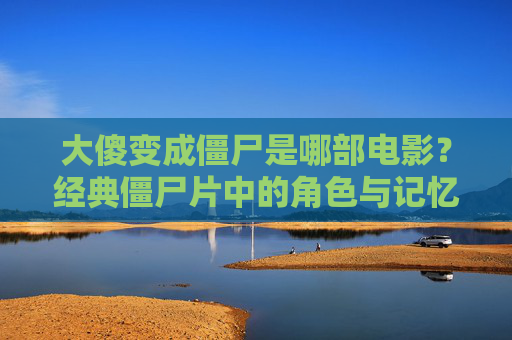 大傻变成僵尸是哪部电影？经典僵尸片中的角色与记忆解析，大傻变僵尸，经典僵尸片角色与记忆解析