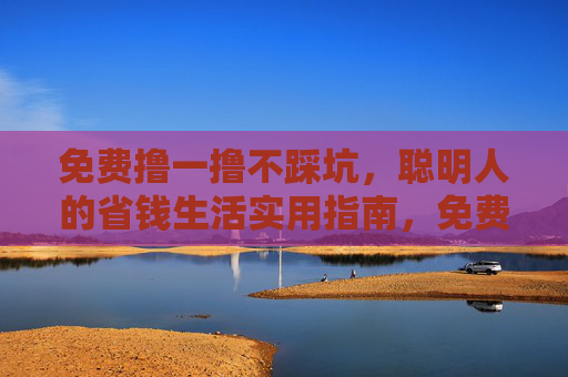 免费撸一撸不踩坑,聪明人的省钱生活实用指南,免费撸一撸不踩坑,聪明人的省钱实用指南 免费撸一撸不踩坑,聪明人的省钱生活实用指南,免费撸一撸不踩坑,聪明人的省钱实用指南