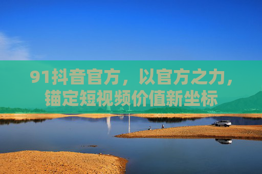 91抖音官方,以官方之力,锚定短视频价值新坐标 91抖音官方,以官方之力,锚定短视频价值新坐标