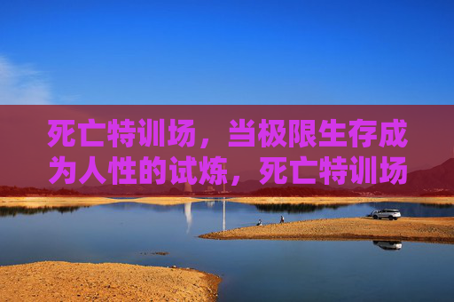 死亡特训场,当极限生存成为人性的试炼,死亡特训场,极限生存的人性试炼 死亡特训场,当极限生存成为人性的试炼,死亡特训场,极限生存的人性试炼