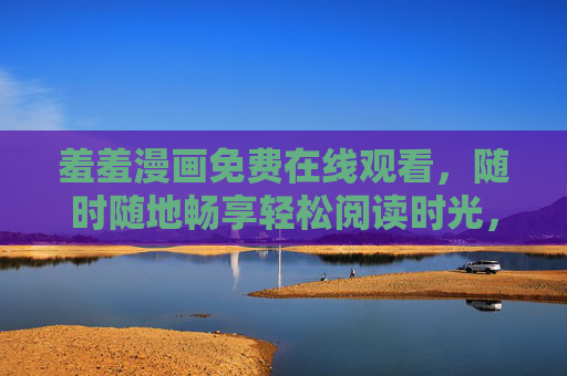 羞羞漫画免费在线观看，随时随地畅享轻松阅读时光，羞羞漫画免费在线观看，随时随地畅享轻松阅读时光