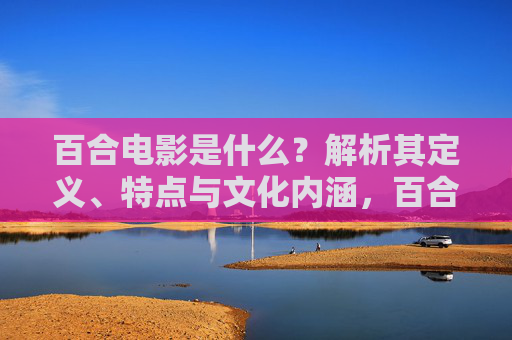 百合电影是什么?解析其定义、特点与文化内涵,百合电影,定义、特点与文化内涵解析 百合电影是什么?解析其定义、特点与文化内涵,百合电影,定义、特点与文化内涵解析