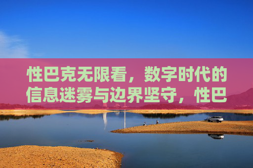 性巴克无限看,数字时代的信息迷雾与边界坚守,性巴克无限看,数字时代的信息迷雾与边界坚守 性巴克无限看,数字时代的信息迷雾与边界坚守,性巴克无限看,数字时代的信息迷雾与边界坚守
