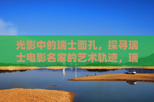 光影中的瑞士面孔,探寻瑞士电影名家的艺术轨迹,瑞士电影名家,光影中的艺术轨迹 光影中的瑞士面孔,探寻瑞士电影名家的艺术轨迹,瑞士电影名家,光影中的艺术轨迹