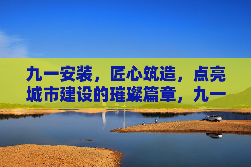 九一安装,匠心筑造,点亮城市建设的璀璨篇章,九一安装匠心筑造 点亮城市璀璨篇章 九一安装,匠心筑造,点亮城市建设的璀璨篇章,九一安装匠心筑造 点亮城市璀璨篇章