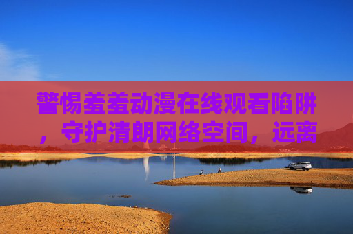 警惕羞羞动漫在线观看陷阱,守护清朗网络空间,远离不良内容,警惕羞羞动漫在线观看陷阱,守护清朗网络空间 警惕羞羞动漫在线观看陷阱,守护清朗网络空间,远离不良内容,警惕羞羞动漫在线观看陷阱,守护清朗网络空间