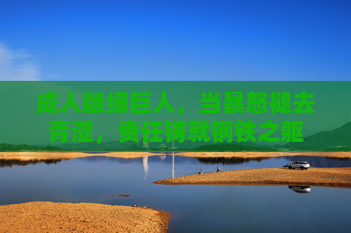 成人版绿巨人,当暴怒褪去青涩,责任铸就钢铁之躯 成人版绿巨人,当暴怒褪去青涩,责任铸就钢铁之躯
