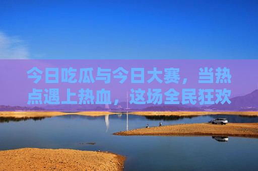 今日吃瓜与今日大赛，当热点遇上热血，这场全民狂欢你站哪边？吃瓜遇大赛，热点与热血的全民狂欢，你站哪边？