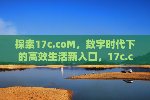 探索17c.coM,数字时代下的高效生活新入口,17c.coM,数字时代的高效生活新入口 探索17c.coM,数字时代下的高效生活新入口,17c.coM,数字时代的高效生活新入口