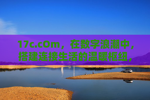 17c.cOm,在数字浪潮中,搭建连接生活的温暖枢纽,17c.cOm,数字浪潮中搭建生活的温暖枢纽 17c.cOm,在数字浪潮中,搭建连接生活的温暖枢纽,17c.cOm,数字浪潮中搭建生活的温暖枢纽