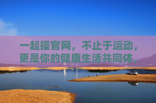一起操官网,不止于运动,更是你的健康生活共同体,一起操官网,不止运动,更是健康生活共同体 一起操官网,不止于运动,更是你的健康生活共同体,一起操官网,不止运动,更是健康生活共同体